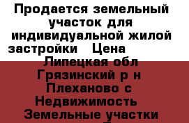 Продается земельный участок для индивидуальной жилой застройки › Цена ­ 200 000 - Липецкая обл., Грязинский р-н, Плеханово с. Недвижимость » Земельные участки продажа   . Липецкая обл.